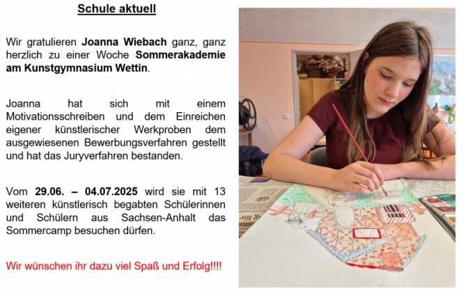 auszeichnung_kunstakademie_joannaw._april_2025.jpg Rechte Seite ein Foto der Schülerin, wie sie mit einem Pinsel ein Bild malt. Bildbeschriftung links: Schule aktuell. Wir gratulieren Joanna Wiebach ganz, ganz herzlich zu einer Woche Sommerakademie am Kunstgymnasium Wettin. Joanna hat sich mit einem Motivationsschreiben und dem Einreichen eigener künstlerischer Werkproben dem ausgewiesenen Bewerbungsverfahren gestellt und hat das Juryverfahren bestanden. Vom 29.6. bis 4.7.2025 wird sie mit 13 weiteren künstlerisch begabten Schülerinnen und Schülern aus Sachsen-Anhalt das Sommercamp besuchen dürfen. WIr wünschen ihr dazu viel Spaß und Erfolg!