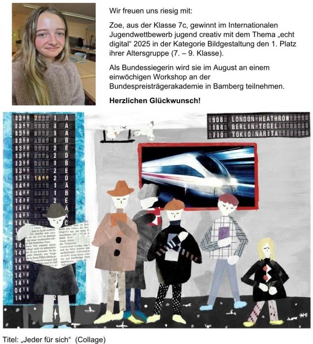 Foto: Zu sehen ist die Schülerin Zoe und ihre eingereichte Collage beim 55. Internationalen Jugendwettbewerb jugend creativ. Es gibt noch folgenden Text zu den Bildern: Wir freuen uns riesig mit: Zoe, aus der Klasse 7c, gewinnt im Internationalen Jugendwettbewerb jugend creativ mit dem Thema „echt digital“ 2025 in der Kategorie Bildgestaltung den 1. Platz ihrer Altersgruppe (7. – 9. Klasse). Als Bundessiegerin wird sie im August an einem einwöchigen Workshop an der Bundespreisträgerakademie in Bamberg teilnehmen. Herzlichen Glückwunsch! Foto: Zu sehen ist die Schülerin Zoe und ihre eingereichte Collage beim 55. Internationalen Jugendwettbewerb jugend creativ. Es gibt noch folgenden Text zu den Bildern: Wir freuen uns riesig mit: Zoe, aus der Klasse 7c, gewinnt im Internationalen Jugendwettbewerb jugend creativ mit dem Thema „echt digital“ 2025 in der Kategorie Bildgestaltung den 1. Platz ihrer Altersgruppe (7. – 9. Klasse). Als Bundessiegerin wird sie im August an einem einwöchigen Workshop an der Bundespreisträgerakademie in Bamberg teilnehmen. Herzlichen Glückwunsch!